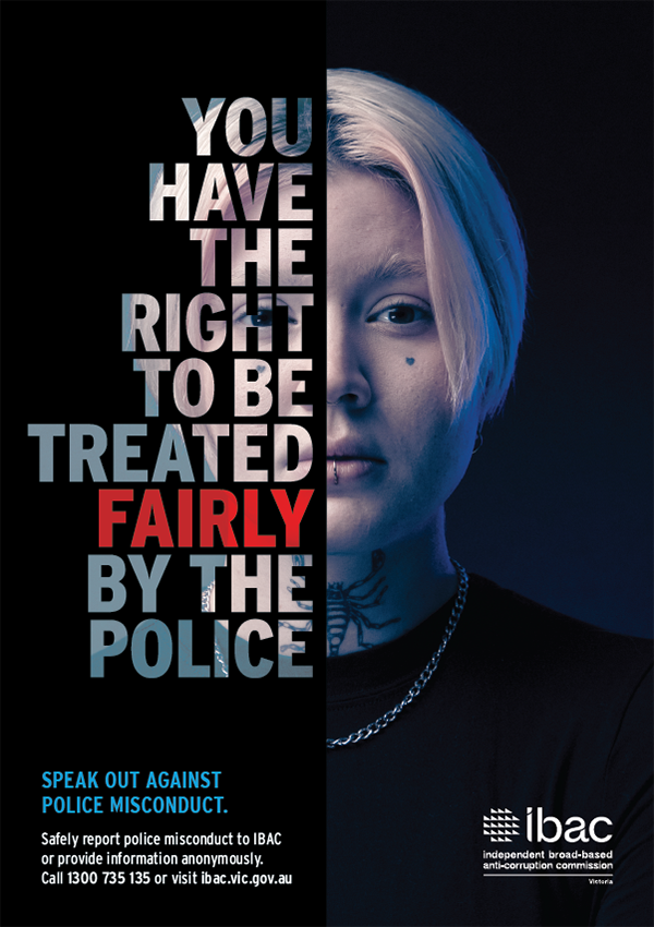 You have the right to be treated fairly by the police. Speak out against police misconduct. Safely report police misconduct to IBAC or provide information anonymously. Call 1300 735135 or visit ibac.vic.gov.au